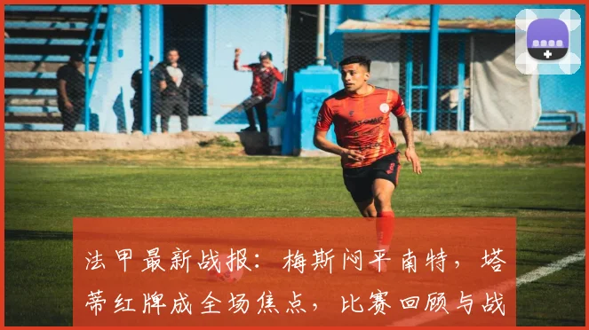 法甲最新战报:梅斯闷平南特,塔蒂红牌成全场焦点,比赛回顾与战术分析