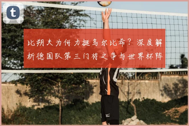 比朔夫为何力挺乌尔比希？深度解析德国队第三门将之争与世界杯阵容考量