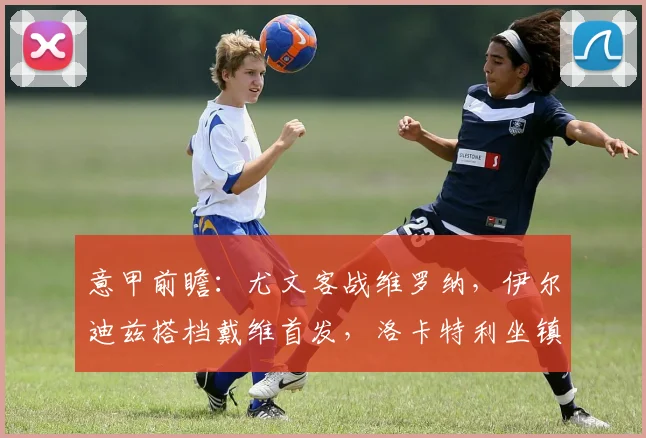 意甲前瞻:尤文客战维罗纳,伊尔迪兹搭档戴维首发,洛卡特利坐镇中场