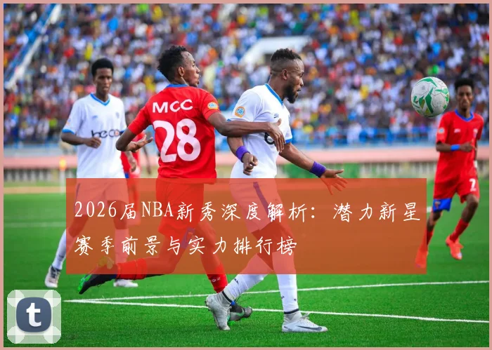 2026届NBA新秀深度解析:潜力新星赛季前景与实力排行榜