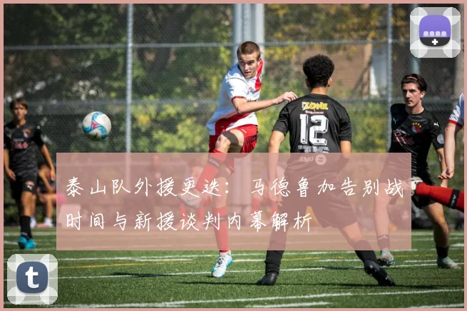 泰山队外援更迭：马德鲁加告别战时间与新援谈判内幕解析