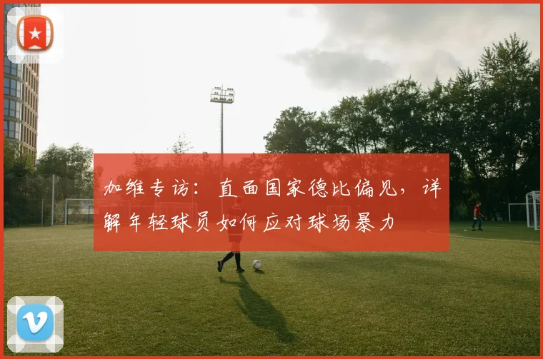 加维专访：直面国家德比偏见，详解年轻球员如何应对球场暴力