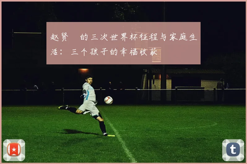 赵贤祐的三次世界杯征程与家庭生活：三个孩子的幸福收获
