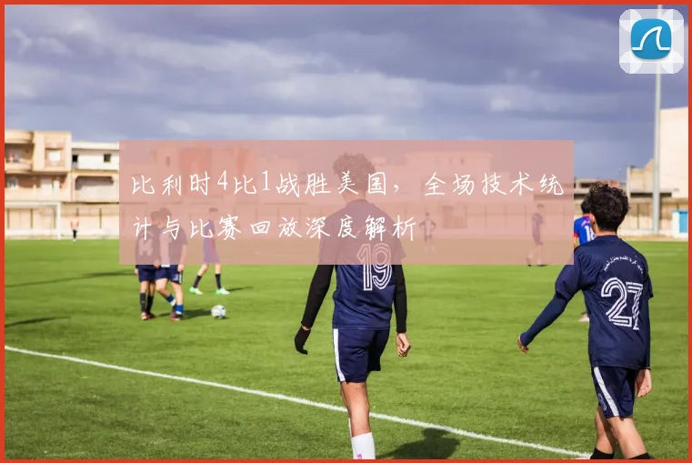 比利时4比1战胜美国,全场技术统计与比赛回放深度解析