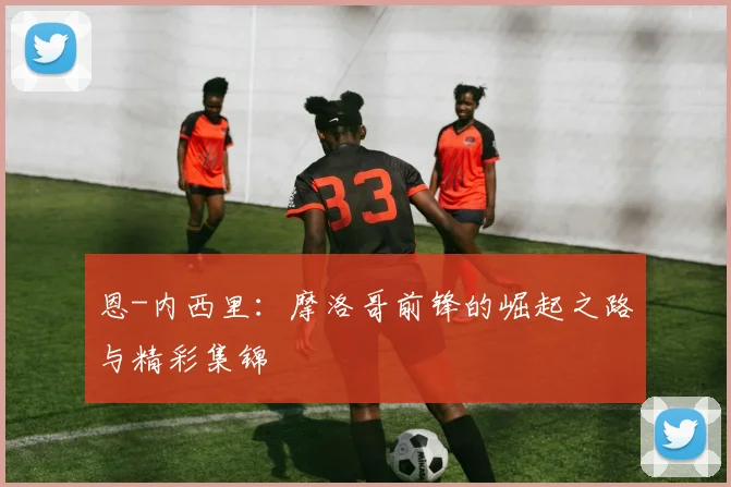 恩-内西里:摩洛哥前锋的崛起之路与精彩集锦