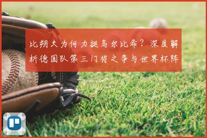比朔夫为何力挺乌尔比希?深度解析德国队第三门将之争与世界杯阵容考量